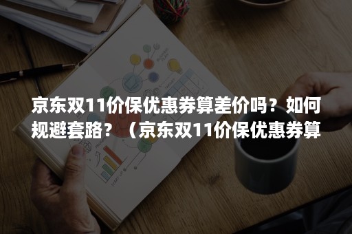 京东双11价保优惠券算差价吗？如何规避套路？（京东双11价保优惠券算差价吗?如何规避套路骗局）