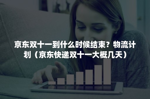 京东双十一到什么时候结束？物流计划（京东快递双十一大概几天）