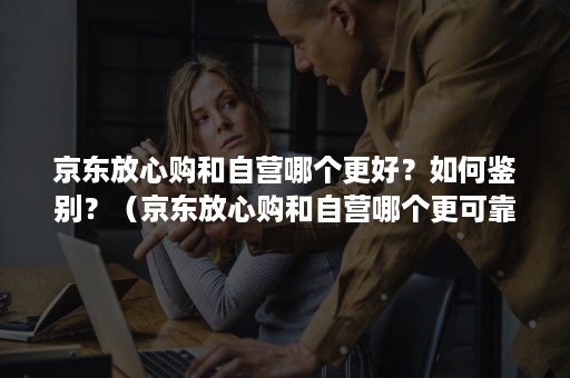 京东放心购和自营哪个更好？如何鉴别？（京东放心购和自营哪个更可靠）