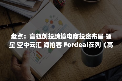 盘点：高瓴创投跨境电商投资布局 领星 空中云汇 海拍客 Fordeal在列（高瓴资本产业互联网）