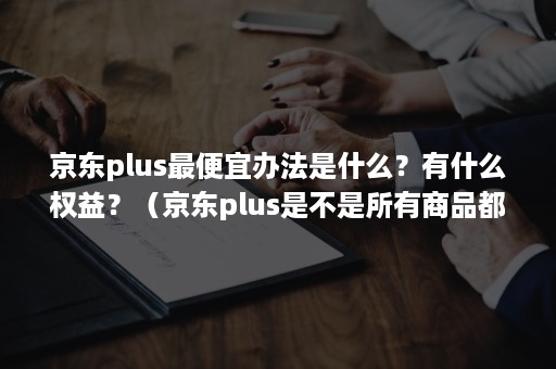 京东plus最便宜办法是什么？有什么权益？（京东plus是不是所有商品都能返利）