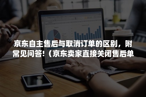 京东自主售后与取消订单的区别，附常见问答!（京东卖家直接关闭售后单）