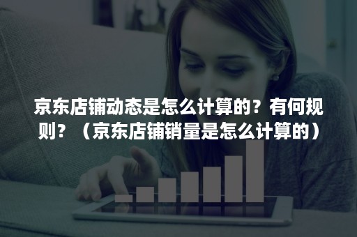 京东店铺动态是怎么计算的?有何规则?(京东店铺销量是怎么计算的) 京东店铺动态是怎么计算的?有何规则?(京东店铺销量是怎么计算的)