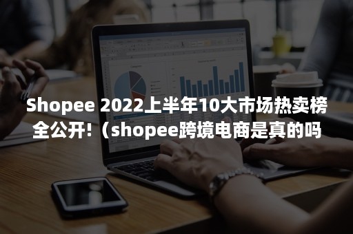 Shopee 2022上半年10大市场热卖榜全公开!（shopee跨境电商是真的吗）