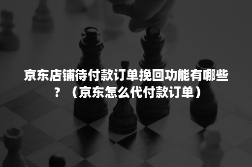 京东店铺待付款订单挽回功能有哪些？（京东怎么代付款订单）