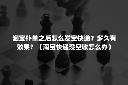 淘宝补单之后怎么发空快递？多久有效果？（淘宝快递没空收怎么办）