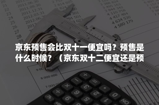 京东预售会比双十一便宜吗？预售是什么时候？（京东双十二便宜还是预售便宜）