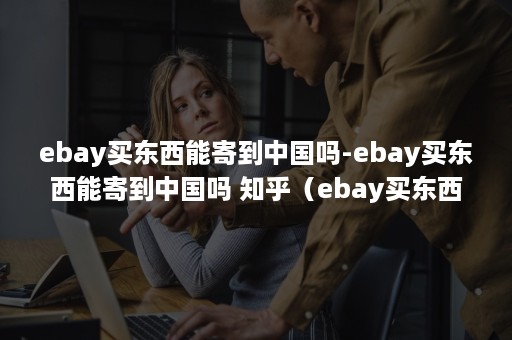 ebay买东西能寄到中国吗-ebay买东西能寄到中国吗 知乎（ebay买东西可以直接寄到中国吗）