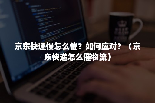 京东快递慢怎么催？如何应对？（京东快递怎么催物流）