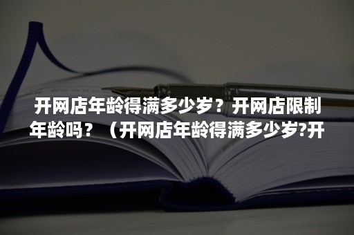 开网店年龄得满多少岁？开网店限制年龄吗？（开网店年龄得满多少岁?开网店限制年龄吗合法吗）