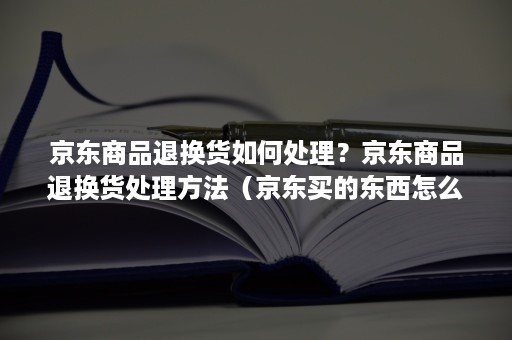 京东商品退换货如何处理？京东商品退换货处理方法（京东买的东西怎么退货）