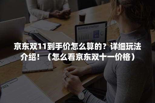 京东双11到手价怎么算的？详细玩法介绍！（怎么看京东双十一价格）