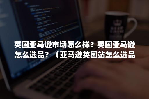 英国亚马逊市场怎么样？英国亚马逊怎么选品？（亚马逊英国站怎么选品）