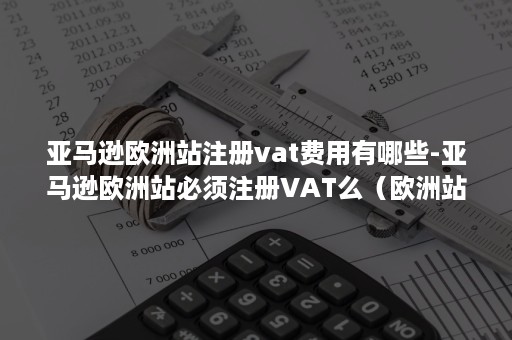 亚马逊欧洲站注册vat费用有哪些-亚马逊欧洲站必须注册VAT么（欧洲站亚马逊注册需要什么条件）