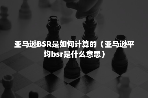 亚马逊BSR是如何计算的（亚马逊平均bsr是什么意思）