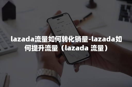 lazada流量如何转化销量-lazada如何提升流量（lazada 流量）