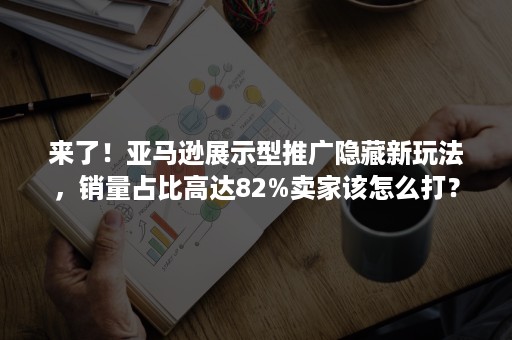 来了！亚马逊展示型推广隐藏新玩法，销量占比高达82%卖家该怎么打？