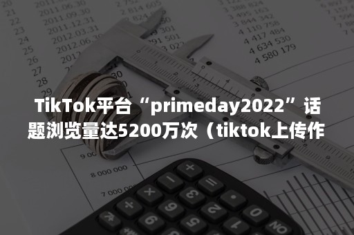 TikTok平台“primeday2022”话题浏览量达5200万次（tiktok上传作品0播放量）