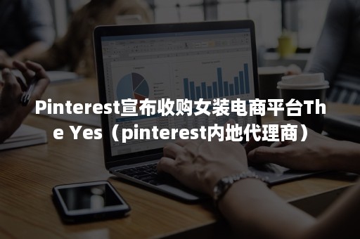 Pinterest宣布收购女装电商平台The Yes（pinterest内地代理商）