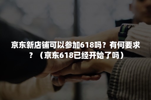 京东新店铺可以参加618吗？有何要求？（京东618已经开始了吗）