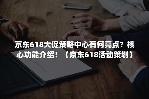 京东618大促策略中心有何亮点？核心功能介绍！（京东618活动策划）