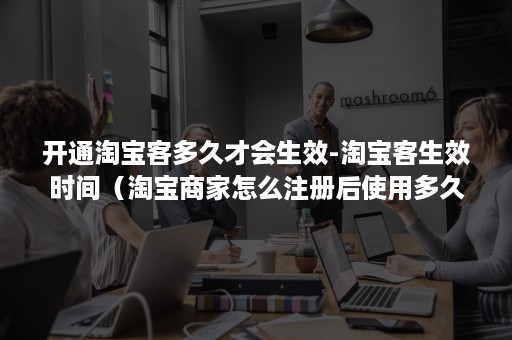 开通淘宝客多久才会生效-淘宝客生效时间（淘宝商家怎么注册后使用多久?）