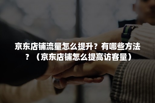 京东店铺流量怎么提升？有哪些方法？（京东店铺怎么提高访客量）
