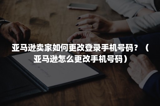 亚马逊卖家如何更改登录手机号码？（亚马逊怎么更改手机号码）