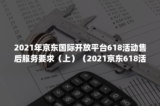2021年京东国际开放平台618活动售后服务要求（上）（2021京东618活动入口）