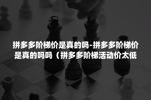 拼多多阶梯价是真的吗-拼多多阶梯价是真的吗吗（拼多多阶梯活动价太低）