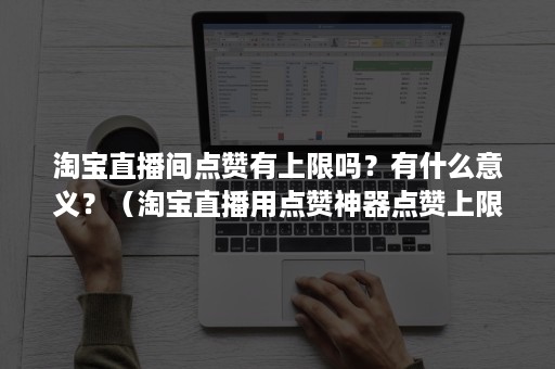 淘宝直播间点赞有上限吗？有什么意义？（淘宝直播用点赞神器点赞上限）