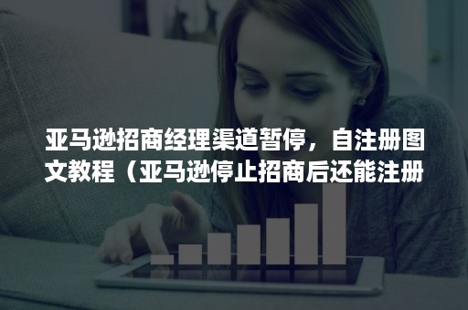 亚马逊招商经理渠道暂停，自注册图文教程（亚马逊停止招商后还能注册么）