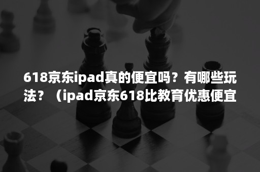 618京东ipad真的便宜吗?有哪些玩法?(ipad京东618比教育优惠便宜吗) 618京东ipad真的便宜吗?有哪些玩法?(ipad京东618比教育优惠便宜吗)