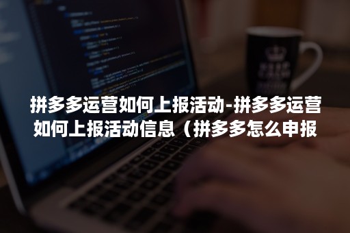 拼多多运营如何上报活动-拼多多运营如何上报活动信息（拼多多怎么申报活动）