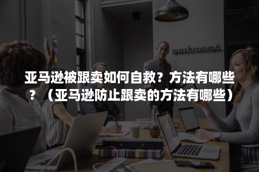 亚马逊被跟卖如何自救？方法有哪些？（亚马逊防止跟卖的方法有哪些）