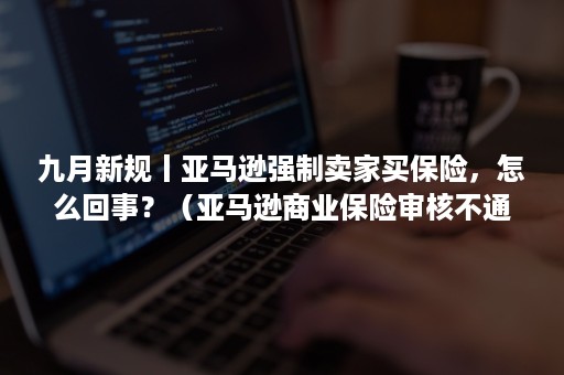 九月新规丨亚马逊强制卖家买保险，怎么回事？（亚马逊商业保险审核不通过的原因）