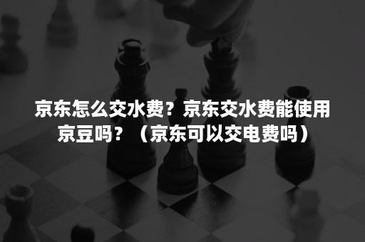 京东怎么交水费？京东交水费能使用京豆吗？（京东可以交电费吗）