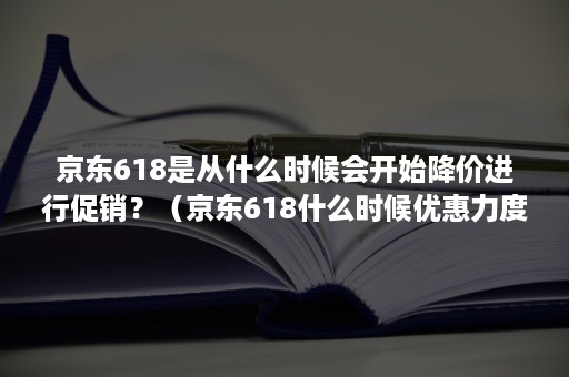 京东618是从什么时候会开始降价进行促销？（京东618什么时候优惠力度最大）