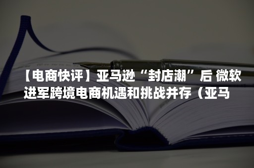 【电商快评】亚马逊“封店潮”后 微软进军跨境电商机遇和挑战并存（亚马逊封店潮背后）