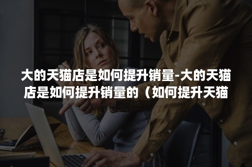 大的天猫店是如何提升销量-大的天猫店是如何提升销量的(如何提升天猫店铺访问量和转化率) 大的天猫店是如何提升销量-大的天猫店是如何提升销量的(如何提升天猫店铺访问量和转化率)