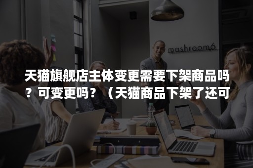 天猫旗舰店主体变更需要下架商品吗？可变更吗？（天猫商品下架了还可以调换吗）