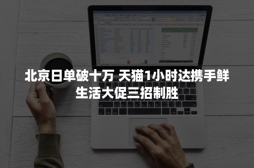 北京日单破十万 天猫1小时达携手鲜生活大促三招制胜 北京日单破十万 天猫1小时达携手鲜生活大促三招制胜