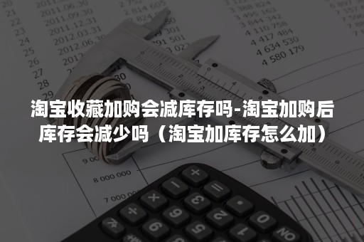 淘宝收藏加购会减库存吗-淘宝加购后库存会减少吗(淘宝加库存怎么加) 淘宝收藏加购会减库存吗-淘宝加购后库存会减少吗(淘宝加库存怎么加)