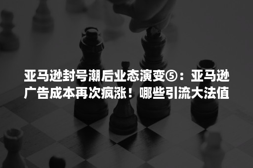 亚马逊封号潮后业态演变⑤：亚马逊广告成本再次疯涨！哪些引流大法值得借鉴