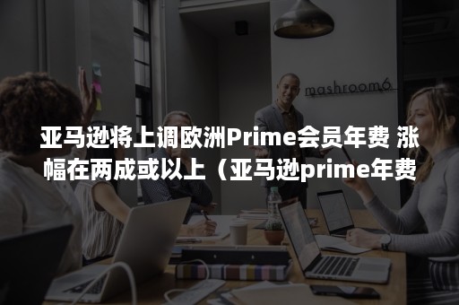 亚马逊将上调欧洲Prime会员年费 涨幅在两成或以上（亚马逊prime年费多少）