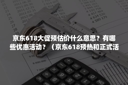 京东618大促预估价什么意思？有哪些优惠活动？（京东618预热和正式活动价格一样吗）