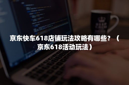 京东快车618店铺玩法攻略有哪些?(京东618活动玩法) 京东快车618店铺玩法攻略有哪些?(京东618活动玩法)