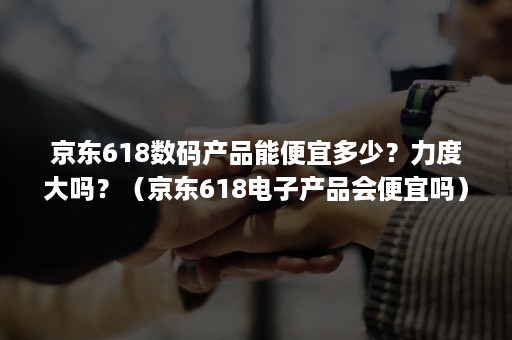 京东618数码产品能便宜多少？力度大吗？（京东618电子产品会便宜吗）