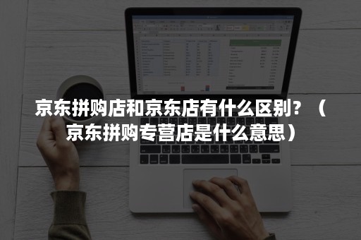 京东拼购店和京东店有什么区别？（京东拼购专营店是什么意思）