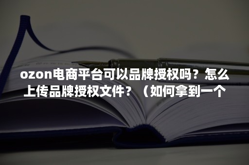 ozon电商平台可以品牌授权吗？怎么上传品牌授权文件？（如何拿到一个品牌的授权）